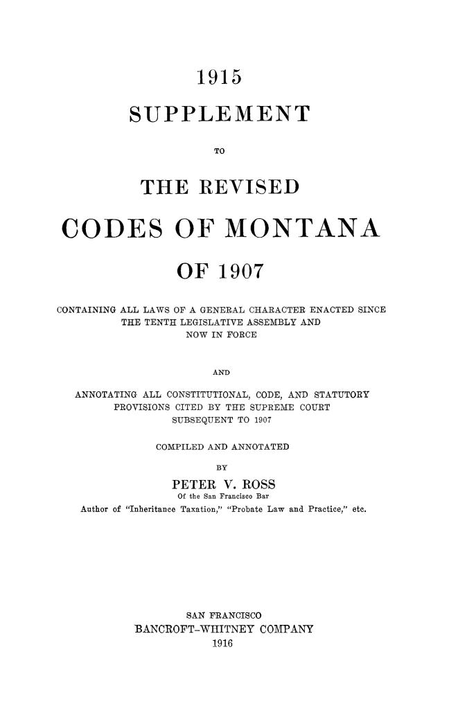 handle is hein.sstatutes/revcodmt0003 and id is 1 raw text is: 1915

SUPPLEMENT
TO
THE REVISED

CODES OF MONTANA
OF 1907
CONTAINING ALL LAWS OF A GENERAL CHARACTER ENACTED SINCE
THE TENTH LEGISLATIVE ASSEMBLY AND
NOW IN FORCE
AND
ANNOTATING ALL CONSTITUTIONAL, CODE, AND STATUTORY
PROVISIONS CITED BY THE SUPREME COURT
SUBSEQUENT TO 1907
COMPILED AND ANNOTATED
BY
PETER V. ROSS
Of the San Francisco Bar
Author of Inheritance Taxation, Probate Law  and Practice, etc.

SAN FRANCISCO
BANCROFT-WHITNEY COMPANY
1916


