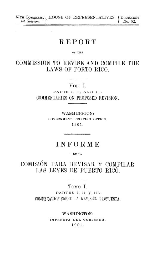 handle is hein.sstatutes/revcpr0001 and id is 1 raw text is: 57TIl CONGRESS, HOUSE OF REPRESENTATIVES. DOCUmENT
1st Session.  f                    No. 52.
REPORT
OF THE
COMMISSION TO REVISE AND COMPILE THE
LAWS OF PORTO RICO.

VOL. ].
PARTS I, II, AND III.
COMMENTARIES ON PROPOSED REVISION.
WASHINGTON:
GOVERNMENT PRINTING OFFICE.
1901.

COMISION
LAS

INFORME
1)E LA
PARA REVISAR Y
LEYES DE PUERTO

COMPILAR
RICO.

TOMO I.
PARTES I, II. Y III.
COMISTA-.I108' ,,tiB RI ',A kEYtSI )i PKOPUESTA
WA&SIIINGTON:
IMPRENTA DEL GOBIERNO.
1901.


