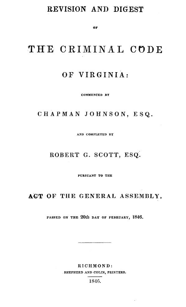 handle is hein.sstatutes/revdgcca0001 and id is 1 raw text is: AND DIGEST


T HE


CRIMINAL CODE


        OF VIRGINIA:


             COMMENCED BY


  CHAPMAN     JOHNSON, ESQ.


            AND COMPLETED BY


     ROBERT G. SCOTT, ESQ.


            PURSUANT TO THE


ACT OF THE GENERAL ASSEMBLY,


    PASSED ON THE 20th DAY OF FEBRUARY, 1846.






            RICHMOND:
         SHEPHERD AND COLIN, PRINTERS.
               1846.


REVISION


