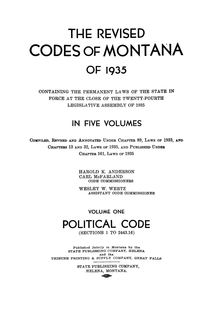 handle is hein.sstatutes/reviscdmt0001 and id is 1 raw text is: THE REVISED
CODES OF MONTANA
OF 1935
CONTAINING THE PERMANENT LAWS OF THE STATE IN
FORCE AT THE CLOSE OF THE TWENTY-FOURTH
LEGISLATIVE ASSEMBLY OF 1935
IN FIVE VOLUMES
COMPILED, REVISED AND ANNOTATED UNDER CHAPTER 89, LAWS OF 1933, AND
CHAPTERS 13 AND 32, LAwS OF 1935, AND PUBLISHED UNDER
CHAPTER 161, LAWS OF 1935
HAROLD K. ANDERSON
CARL McFARLAND
CODE COMMISSIONERS
WESLEY W. WERTZ
ASSISTANT CODE COMMISSIONER
VOLUME ONE
POLITICAL CODE
(SECTIONS 1 TO 2443.16)
Published Jointly in Montana by the
STATE PUBLISHING COMPANY, HELENA
and the
TRIBUNE PRINTING & SUPPLY COMPANY, GREAT FALLS
STATE PUBLISHING COMPANY,
HELENA, MONTANA.


