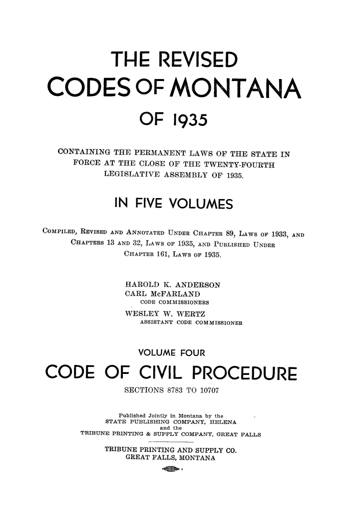 handle is hein.sstatutes/reviscdmt0004 and id is 1 raw text is: THE REVISED
CODES OF MONTANA
OF 1935
CONTAINING THE PERMANENT LAWS OF THE STATE IN
FORCE AT THE CLOSE OF THE TWENTY-FOURTH
LEGISLATIVE ASSEMBLY OF 1935.
IN FIVE VOLUMES
COMPILED, REVISED AND ANNOTATED UNDER CHAPTER 89, LAWS OF 1933, AND
CHAPTERS 13 AND 32, LAWS OF 1935, AND PUBLISHED UNDER
CHAPTER 161, LAWS OF 1935.
HAROLD K. ANDERSON
CARL McFARLAND
CODE COMMISSIONERS
WESLEY W. WERTZ
ASSISTANT CODE COMMISSIONER
VOLUME FOUR
CODE OF CIVIL PROCEDURE
SECTIONS 8783 TO 10707
Published Jointly in Montana by the
STATE PUBLISHING COMPANY, HELENA
and the
TRIBUNE PRINTING & SUPPLY COMPANY, GREAT FALLS
TRIBUNE PRINTING AND SUPPLY CO.
GREAT FALLS, MONTANA


