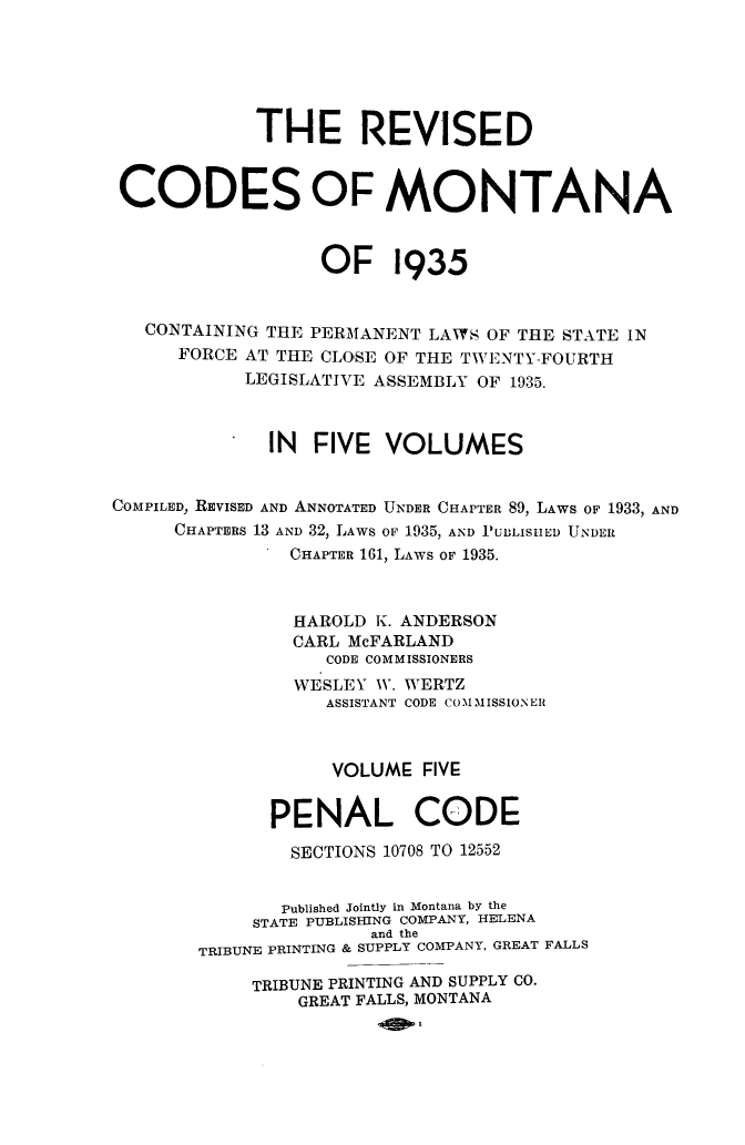 handle is hein.sstatutes/reviscdmt0005 and id is 1 raw text is: THE REVISED
CODES OF MONTANA
OF 1935
CONTAINING THE PERMANENT LAWS OF THE STATE IN
FORCE AT THE CLOSE OF THE TWENTY-FOURTH
LEGISLATIVE ASSEMBLY OF 1935.
IN FIVE VOLUMES
COMPILED, REVISED AND ANNOTATED UNDER CHAPTER 89, LAWS OF 1933, AND
CHAPTERS 13 AND 32, LAWS OF 1935, AND PUBLISHED UNDER
CHAPTER 161, LAWS OF 1935.
HAROLD K. ANDERSON
CARL McFARLAND
CODE COMMISSIONERS
WESLEY WV. WERTZ
ASSISTANT CODE COMMISSIONER
VOLUME FIVE
PENAL CODE
SECTIONS 10708 TO 12552
Published Jointly in Montana by the
STATE PUBLISHING COMPANY, HELENA
and the
TRIBUNE PRINTING & SUPPLY COMPANY, GREAT FALLS
TRIBUNE PRINTING AND SUPPLY CO.
GREAT FALLS, MONTANA


