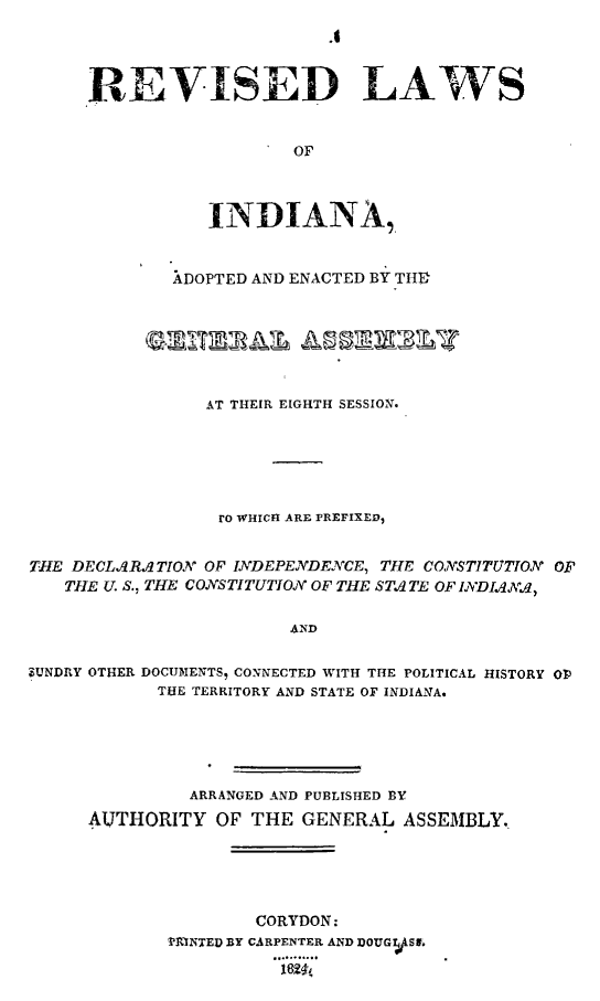 handle is hein.sstatutes/revla0001 and id is 1 raw text is: REVISED LAWS
OF
INDIANA,.

XDOPTED AND ENACTED BY TIM

AT THEIR EIGHTH SESSION.
ro WHICH ARE PREFIXED,
THE DECLARATION OF IJNDEPENDE.7CE, THE CONSTITUTION OF
THE U. S., THE CONSTITUTION OF THE STA TE OF IvDIAAX
A.ND
ZUNDRY OTHER DOCUMENTS9 CONNECTED WITH THE POLITICAL HISTORY Op
THE TERRITORY AND STATE OF INDIANA.

ARRANGED AND PUBLISHED BY
AUTHORITY OF THE GENERAL ASSEMBLY.
CORYDON:
PAINTED BY CARPENTER AND DOUGVSIE.
2. ..  .


