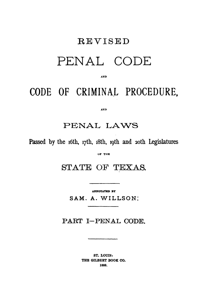 handle is hein.sstatutes/revpctex0001 and id is 1 raw text is: REVISED
PENAL CODE
AND
CODE OF CRIMINAL PROCEDURES
AN D

PENAL

LAWS

Passed by the 16th, I7th, 18th, 19th and 20th Legislatures
OIF THR

STATE

OF TEXAS.

ANNOTATED BT
SAM. A. WILLSON:
PART I-PENAL CODE.
ST. LOUIS:
THE GILBERT BOOK CO.
1888.


