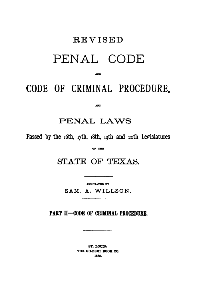 handle is hein.sstatutes/revpctex0002 and id is 1 raw text is: REVISED
PENAL CODE
AD
CODE OF CRIMINAL PROCEDURES
AD
PENAL LAWS
Passed by the i6th, i7th, i8th, i9th and 20th Leoislatures
OF THU
STATE OF TEXAS.
ANNOTATED BY
SAM. A. WILLSON.
PART 11-CODE OF CRIMINAL PROCEDURE.
ST. LOUIS:
THE GILBEBT BOOK CO.
1888.


