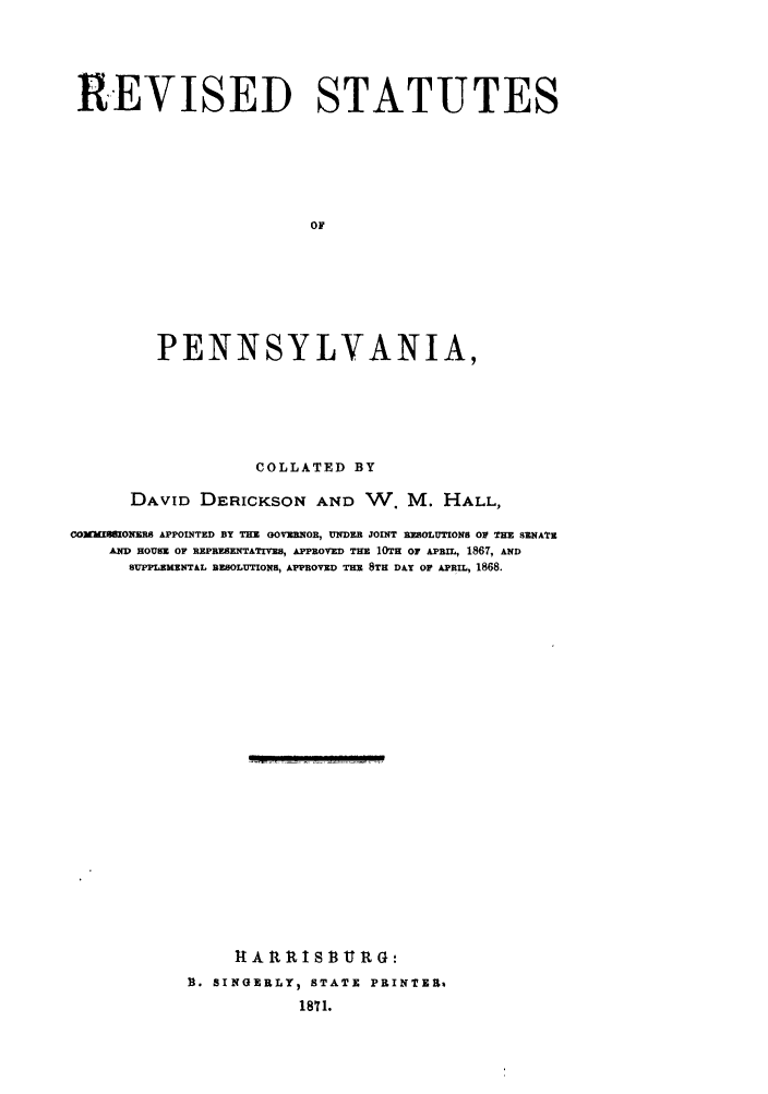 handle is hein.sstatutes/revpen0001 and id is 1 raw text is: REVISED STATUTES
OF
PENNSYLVANIA,

COLLATED BY
DAVID DERICKSON AND W. M. HALL,
COXMM   ONHS APPOINTED BY THE GOV3UNOR, UNDER JOINT REOLUTIONS OF THE SENATE
A HoEum Or REPRESxNTATIVs, APPROVE      THE 10TH or ARI, 1867, AND
SUPPLEMZNTAL RESOLUTIONS, APPROVED THE 8TH DAY OF APRIL, 1868.
ItAIt     IS3     tRG:
R. SINGERLY  STATE PRINTER4
1871.


