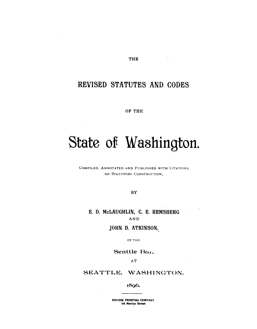handle is hein.sstatutes/revscwas0001 and id is 1 raw text is: 











THE


   REVISED   STATUTES AND CODES




                 OF THE







State of Washington.




   COMPILED, ANNOTATED AND PUBLISHED WITH CITATIONS
           ON STATUTORY CONSTRUCTION,



                   BY



      E. D. McLAUGHLIN, C. E. REMSBERG
                  AND


JOHN D. ATKINSON,

      OF THE

 Seattle Bar,

       AT


SEATTLE, WASHINGTON.


             1896.


REVIEW PRINTING COMPANY
   lia Marion Street


