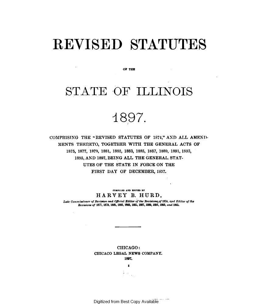 handle is hein.sstatutes/revsstil0001 and id is 1 raw text is: 








REVISED STATUTES



                         OF TIM




     STATE -OF ILLINOIS


                      1897.


COMPRISING THE REVISED STATUTES OF 1874, AND ALL AMEND-
   MENTS THERETO, TOGETHER WITH THE GENERAL ACTS OF
      1875, 1877, 1879, 1881, 1882, 1883, 1885, 1887, 1889,-1891, 1893,
         1895, AND 1897, BEING ALL THE GENERAL STAT-
            UTES OF THE STATE IN FORCE ON THE
               FIRST DAY OF DECEMBER, 1897.



                      (COMPItRD A.D ZDID BT
                HARVEY B. HURD,
     Late Commiuioner of ReVision mad Offlcial Editor of the Rev.isioniof 1874, and Editor of the
          Revisiona of 1877, 1879, 1881, 1882, 18  188, 1887, 1880, 1891, 183, and 18M.








                        CHICAGO:
                CHICACO LEGAL NEWS COMPANY.
                          1897.
                            1


Digitized from Best Copy Available


