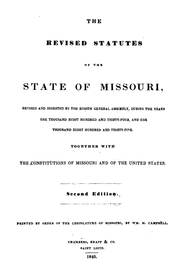 handle is hein.sstatutes/revstatmo0001 and id is 1 raw text is: THE
REVISED STATUTES
OF THE
STATE OF MISSOURI,
REVISED AND DIGESTED BY THE EIGHTH GENERAL. ASSEMBLY, DURING THE YEARS
ONE THOUSAND EIGHT HUNDRED AND THIRTY-FOUR, AND ONE
THOUSAND EIGHT HUNDRED AND THIRTY-FIVE.
TOGETHER WITH
THE JCONSTITtUTIONS OF MISSOURI AND OF THE UNITED STATES.
Second E dition.
PRINTED BY ORDER OF THE LEGISLATURE OF MISSOURI, BY WM. M. CAMPBALL.
CHAMBERS, KNAPP & CO.
SAINT LOUIS-
1840.


