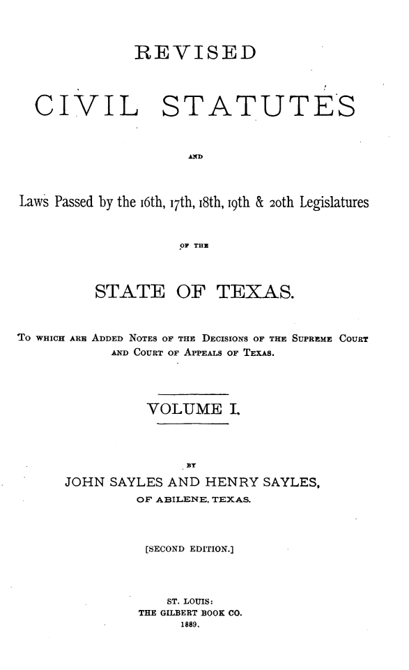 handle is hein.sstatutes/revstatstex0001 and id is 1 raw text is: REVISED

CIVIL STATUTES
Laws Passed by the i6th, i7th, 18th, I9th & 2oth Legislatures
oP THE
STATE OF TEXAS.

TO WHICH ARE

ADDED NOTES OF THE DECISIONS OF THE SUPREME COURT
AND COURT OF APPEALS OF TEXAS.

VOLUME I.
BT
JOHN SAYLES AND HENRY SAYLES,
OF ABILENE, TEXAS.
[SECOND EDITION.]
ST. LOUIS:
THE GILBERT BOOK CO.
1889.


