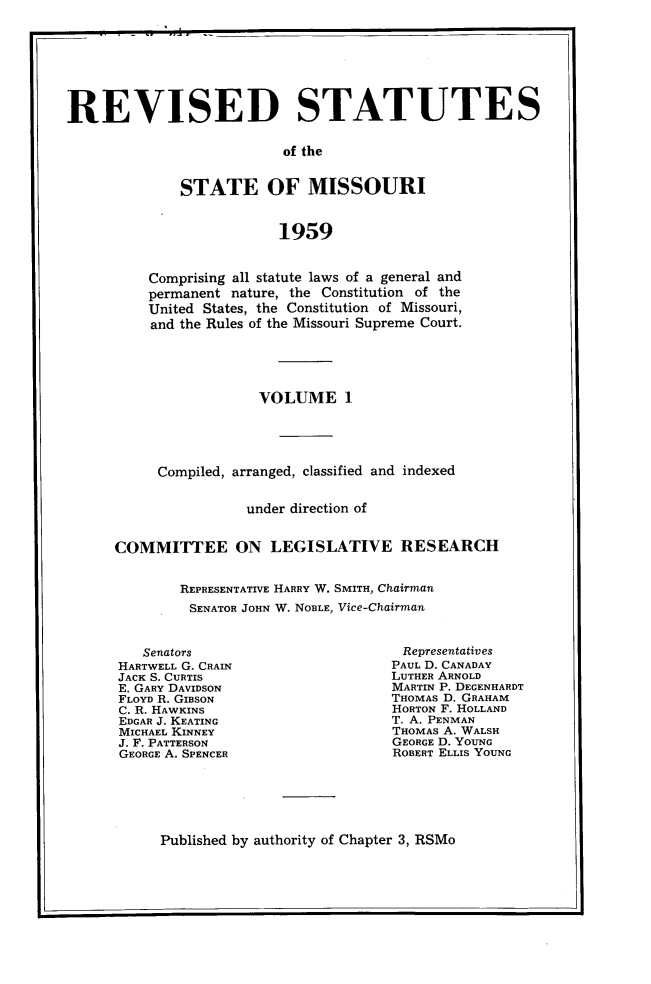handle is hein.sstatutes/revsttmo0001 and id is 1 raw text is: REVISED STATUTES
of the
STATE OF MISSOURI
1959

Comprising all statute laws of a general and
permanent nature, the Constitution of the
United States, the Constitution of Missouri,
and the Rules of the Missouri Supreme Court.
VOLUME 1
Compiled, arranged, classified and indexed
under direction of
COMMITTEE ON LEGISLATIVE RESEARCH
REPRESENTATIVE HARRY W. SMITH, Chairman
SENATOR JOHN W. NOBLE, Vice-Chairman

Senators
HARTWELL G. CRAIN
JACK S. CURTIS
E. GARY DAVIDSON
FLOYD R. GIBSON
C. R. HAWKINS
EDGAR J. KEATING
MICHAEL KINNEY
J. F. PATTERSON
GEORGE A. SPENCER

Representatives
PAUL D. CANADAY
LUTHER ARNOLD
MARTIN P. DEGENHARDT
THOMAS D. GRAHAM
HORTON F. HOLLAND
T. A. PENMAN
THOMAS A. WALSH
GEORGE D. YOUNG
ROBERT ELLIS YOUNG

Published by authority of Chapter 3, RSMo


