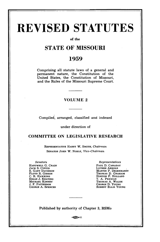 handle is hein.sstatutes/revsttmo0002 and id is 1 raw text is: REVISED STATUTES
of the
STATE OF MISSOURI
1959

Comprising all statute laws of a general and
permanent nature, the Constitution of the
United States, the Constitution of Missouri,
and the Rules of the Missouri Supreme Court.
VOLUME 2
Compiled, arranged, classified and indexed
under direction of
COMMITTEE ON LEGISLATIVE RESEARCH
REPRESENTATIVE HARRY W. SMITH, Chairman
SENATOR JOHN W. NOBLE, Vice-Chairman

Senators
HARTWELL G. CRAIN
JACK S. CURTIS
E. GARY DAVIDSON
FLOYD R. GIBSON
C. R. HAWKINS
EDGAR J. KEATING
MICHAEL KINNEY
J. F. PATTERSON
GEORGE A. SPENCER

Representatives
PAUL D. CANADAY
LUTHER ARNOLD
MARTIN P. DEGENHARDT
THOMAS D. GRAHAM
HORTON F. HOLLAND
T. A. PENMAN
THOMAS A. WALSH
GEORGE D. YOUNG
ROBERT ELLIS YOUNG

Published by authority of Chapter 3, RSMo

61


