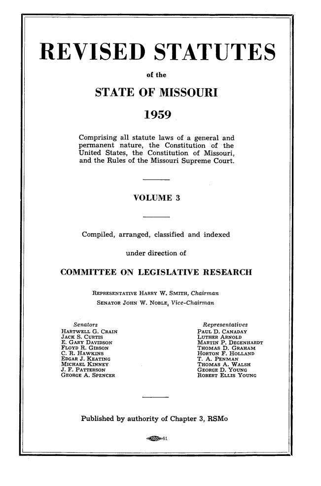 handle is hein.sstatutes/revsttmo0003 and id is 1 raw text is: REVISED STATUTES
of the
STATE OF MISSOURI
1959

Comprising all statute laws of a general and
permanent nature, the Constitution of the
United States, the Constitution of Missouri,
and the Rules of the Missouri Supreme Court.
VOLUME 3
Compiled, arranged, classified and indexed
under direction of
COMMITTEE ON LEGISLATIVE RESEARCH
REPRESENTATIVE HARRY W. SMITH, Chairman
SENATOR JOHN W. NOBLE; Vice-Chairman

Senators
HARTWELL G. GRAIN
JACK S. CURTIS
E. GARY DAVIDSON
FLOYD R. GIBSON
C. R. HAWKINS
EDGAR J. KEATING
MICHAEL KINNEY
J. F. PATTERSON
GEORGE A. SPENCER

Representatives
PAUL D. CANADAY
LUTHER ARNOLD
MARTIN P. DEGENHARDT
THOMAS D. GRAHAM
HORTON F. HOLLAND
T. A. PENMAN
THOMAS A. WALSH
GEORGE D. YOUNG
ROBERT ELLIS YOUNG

Published by authority of Chapter 3, RSMo

61


