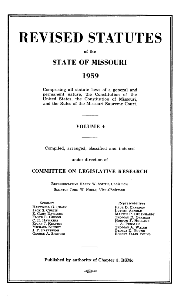 handle is hein.sstatutes/revsttmo0004 and id is 1 raw text is: REVISED STATUTES
of the
STATE OF MISSOURI
1959

Comprising all statute laws of a general and
permanent nature, the Constitution of the
United States, the Constitution of Missouri,
and the Rules of the Missouri Supreme Court.
VOLUME 4
Compiled, arranged, classified and indexed
under direction of
COMMITTEE ON LEGISLATIVE RESEARCH
REPRESENTATIVE HARRY W. SMITH, Chairman
SENATOR JOHN W. NOBLE, Vice-Chairman

Senators
HARTWELL G. CRAIN
JACK S. CURTIS
E. GARY DAVIDSON
FLOYD R. GIBSON
C. R. HAWKINS
EDGAR J. KEATING
MICHAEL KINNEY
J. F. PATTERSON
GEORGE A. SPENCER

Representatives
PAUL D. CANADAY
LUTHER ARNOLD
MARTIN P. DEGENHARDT
THOMAS D. GRAHAM
HORTON F. HOLLAND
T. A. PENMAN
THOMAS A. WALSH
GEORGE D. YOUNG
ROBERT ELLIS YOUNG

Published by authority of Chapter 3, RSMo


