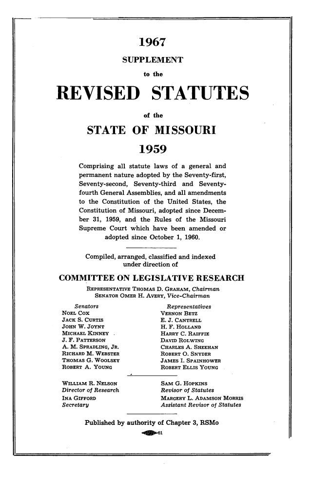 handle is hein.sstatutes/revsttmo0005 and id is 1 raw text is: 1967
SUPPLEMENT
to the
REVISED STATUTES
of the
STATE OF MISSOURI
1959
Comprising all statute laws of a general and
permanent nature adopted by the Seventy-first,
Seventy-second, Seventy-third and Seventy-
fourth General Assemblies, and all amendments
to the Constitution of the United States, the
Constitution of Missouri, adopted since Decem-
ber 31, 1959, and the Rules of the Missouri
Supreme Court which have been amended or
adopted since October 1, 1960.
Compiled, arranged, classified and indexed
under direction of
COMMITTEE ON LEGISLATIVE RESEARCH
REPRESENTATIVE THOMAS D. GRAHAM, Chairman
SENATOR OMER H. AVERY, Vice-Chairman

Senators
NOEL COX
JACK S. CURTIS
JOHN W. JOYNT
MICHAEL KINNEY
J. F. PATTERSON
A. M. SPRADLING, JR.
RICHARD M. WEBSTER
THOMAS G. WOOLSEY
ROBERT A. YOUNG
WILLIAM R. NELSON
Director of Research
INA GIFFORD
Secretary

Representatives
VERNON BETZ
E. J. CANTRELL
H. F. HOLLAND
HARRY C. RAIFFIE
DAVID ROLWING
CHARLES A. SHEEHAN
ROBERT O. SNYDER
JAMES I. SPAINHOWER
ROBERT ELLIS YOUNG
SAM G. HOPKINS
Revisor of Statutes
MARGERY L. ADAMSON MORRIS
Assistant Revisor of Statutes

Published by authority of Chapter 3, RSMo
slIme


