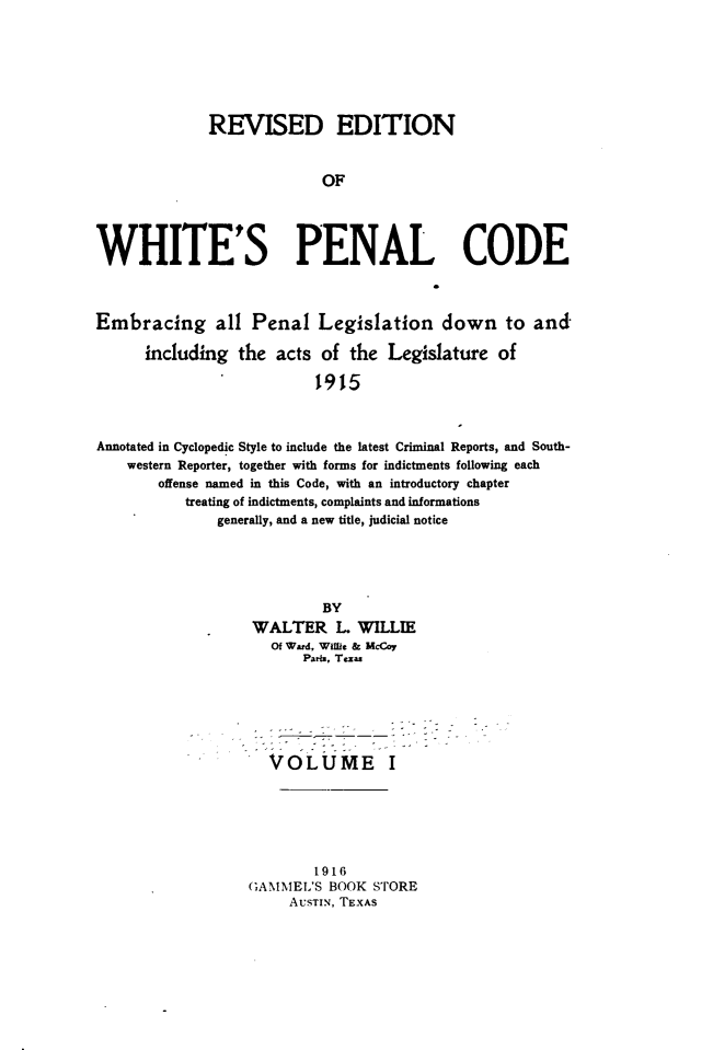 handle is hein.sstatutes/rewhpnod0001 and id is 1 raw text is: 







              REVISED EDITION


                            OF




WHITE'S PENAL CODE



Embracing all Penal Legislation down to and

      including  the  acts of  the  Legislature  of

                           1915



Annotated in Cyclopedic Style to include the latest Criminal Reports, and South-
    western Reporter, together with forms for indictments following each
        offense named in this Code, with an introductory chapter
           treating of indictments, complaints and informations
               generally, and a new title, judicial notice


         BY
WALTER L WILLIE
   Of Ward, Willie & McCoy
       Pari, Tezas






  VOLUME I






        1916
GAMMEL'S  BOOK STORE
     AUSTIN, TEXAS


