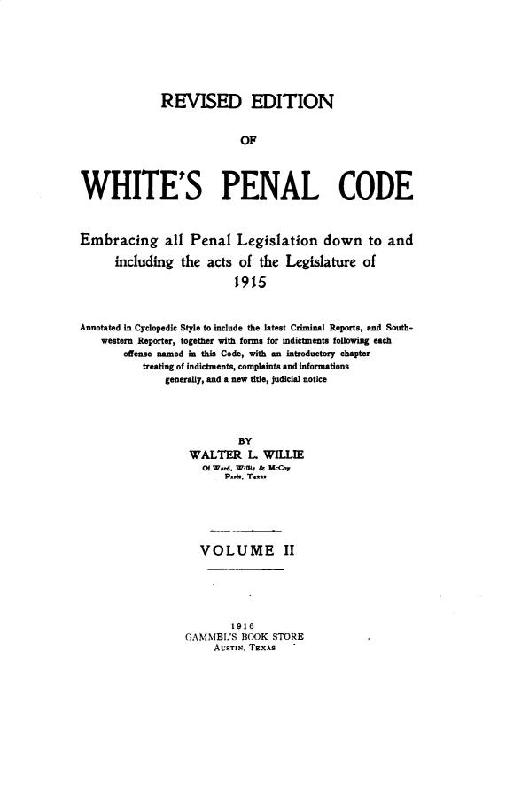 handle is hein.sstatutes/rewhpnod0002 and id is 1 raw text is: 








              REVISED EDITION


                            OF




WHITE'S PENAL CODE



Embracing all Penal Legislation down to and

      including the acts of the Legislature of

                           1915



Annotated in Cyclopedic Style to include the latest Criminal Reports, and South-
    western Reporter, together with forms for indictments following each
       offense named in this Code, with an introductory chapter
           treating of indictments, complaints and informations
               generally, and a new title, judicial notice


         BY
 WALTER L. WILLIE
   Of Ward, Wint. & McCoy
       Pabi, Texa






  VOLUME II






        1916
GAMMEL'S BOOK STORE
     AUSTIN, TEXAS .



