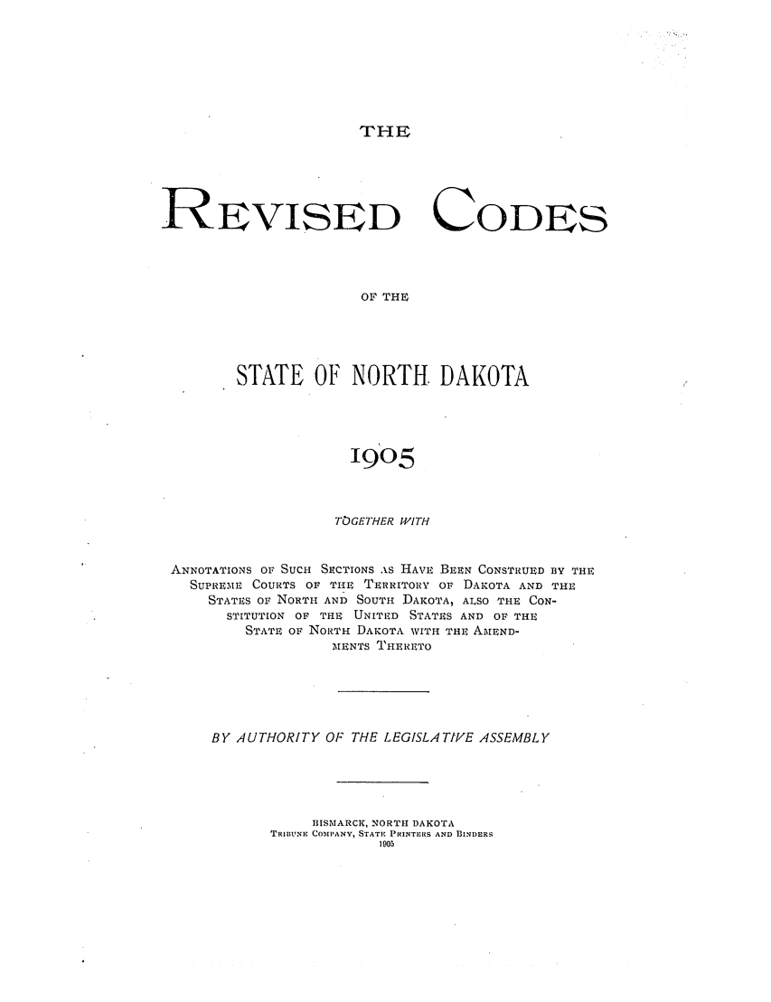 handle is hein.sstatutes/rfrthota0001 and id is 1 raw text is: THE

REVISED CODES
OF THE
STATE OF NORTH. DAKOTA

1905
TOGETHER WITH
ANNOTATIONS OF SUCH SECTIONS AS HAVE BEEN CONSTRUED BY THE
SUPREME COURTS or TIE TERRITORY OF DAKOTA AND THE
STATES oF NORTH AND SOUTH DAKOTA, ALSO THE CON-
STITUTION OF TIE UNITIED STATES AND OF THE
STATE OF NORTH DAKOTA WITH THE AMEND-
IMENTS TiHERETO
BY AUTHORITY OF THE LEGISLATIVE ASSEMBLY
BISMARCK, NORTH DAKOTA
TRIBUNE COIPANY, STATE PRINTERS AND BINDERS
1905


