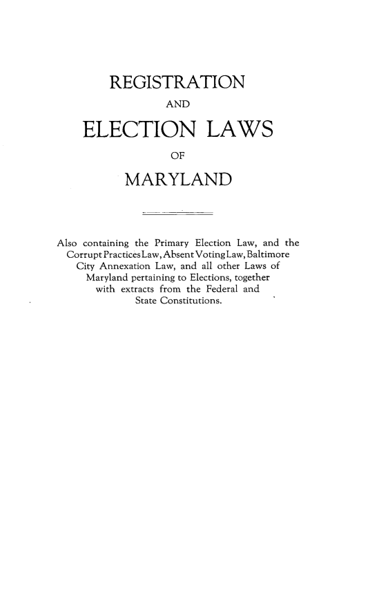 handle is hein.sstatutes/rgelws0001 and id is 1 raw text is: 






         REGISTRATION

                  AND


    ELECTION LAWS

                   OF

           MARYLAND




Also containing the Primary Election Law, and the
  Corrupt Practices Law, Absent Voting Law, Baltimore
  City Annexation Law, and all other Laws of
     Maryland pertaining to Elections, together
       with extracts from the Federal and
             State Constitutions.


