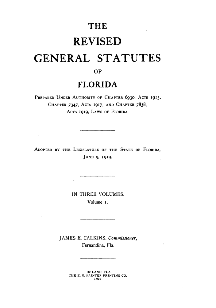 handle is hein.sstatutes/rgsfprec0001 and id is 1 raw text is: THE
REVISED
GENERAL STATUTES
OF
FLORIDA
PREPARED UNDER AUTHORITY OF CHAPTER 693o, ACTS 19 15
CHAPTER 7347, ACTS 1917, AND CHAPTER 7838,
ACTS I9I9, LAWS OF FLORIDA.

ADOPTED BY THE LEGISLATURE OF THE STATE OF FLORIDA,
JUN-E 9, 1919.
IN THREE VOLUMES.
Volume I.

JAMES E. CALKINS, Commisioner,
Fernandina, Fla.

DELAND, FLA
THE E. 0. PAINTER PRINTING CO.
1920


