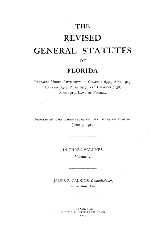 handle is hein.sstatutes/rgsfprec0002 and id is 1 raw text is: THE
REVISED
GENERAL STATUTES
OF
FLORIDA
PREPARED UNDER AUTHORITY OF CHAPTER 6930, ACTS 1915,
CHAPTER 7347, ACTS 1917, AND CHAPTER 7838,
ACTS 1919, LAWS OF FLORIDA.
ADOPTED BY THE LEGISLATURE OF THE STATE OF FLORIDA,
JUNE 9, 1919.
IN THREE VOLUMES.
Volume 2.

JAMES E. CALKINS, Commissioner,
Fernandina, Fla.

DE LAND, FLA.
TIE E. 0. PAINTER PRINTING CO.
1920


