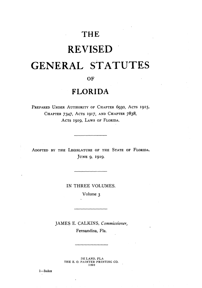 handle is hein.sstatutes/rgsfprec0003 and id is 1 raw text is: THE
REVISED
GENERAL STATUTES
OF
FLORIDA
PREPARED UNDER AUTHORITY OF CHAPTER 6930, ACTS 1915,
CHAPTER 7347, ACTS 1917, AND CHAPTER 7838,
ACTS i919, LAWS OF FLORIDA.
ADOPTED BY THE LEGISLATURE OF THE STATE OF FLORIDA,
JUNE 9, 1919.
IN THREE VOLUMES.
Volume 3
JAMES E. CALKINS, Commissioner,
Fernandina, Fla.
DE LAND, FLA
THE E. 0. PAINTER PRINTING CO.
1920
1-Index


