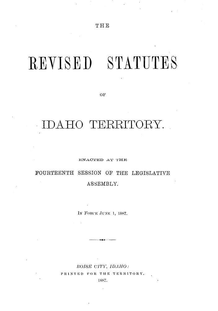 handle is hein.sstatutes/ridtoryas0001 and id is 1 raw text is: THE

REVISED

STATUTES,

IDAHO TERRITORY.
ENAkCTIED AT '± i-I E
FOURTEENTH SESSION OF THE LEGISLATIVE
ASSEMBLY.
IN FoRicm .1 usx 1,~ 18 87.
I,(1S.IsEl ]'1i 1,.DAHO :
PR1INT ED  v t OR  TiiE TERIIITORY.
IIS7.


