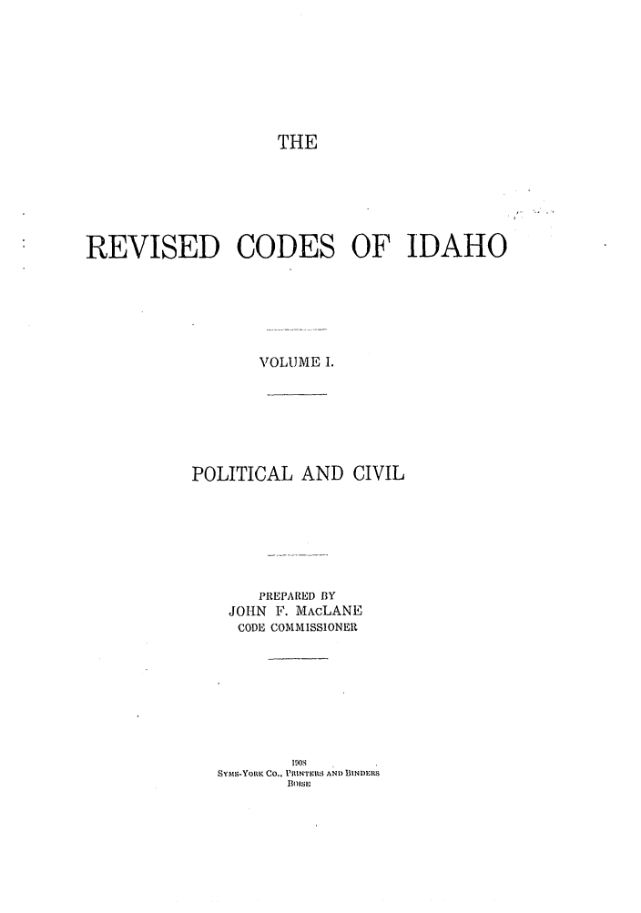 handle is hein.sstatutes/risesfid0001 and id is 1 raw text is: THE
REVISED CODES OF IDAHO
VOLUME I.
POLITICAL AND CIVIL
PREPARED BY
JOHN F. MAcLANE
CODE COMMISSIONER
SYMS-YORK CO., PRINMRS AM) BINDtS
flOISE


