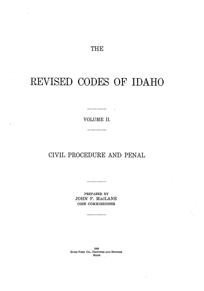 handle is hein.sstatutes/risesfid0002 and id is 1 raw text is: THE
REVISED CODES OF IDAHO
VOLUME II.
CIVIL PROCEDURE AND PENAL
PREPARED BY
JOHN F. MAcLANE
CODE COMMISSIONER
1908
SYAIS-YORK Co.. PRINTERS AND BINDERS
BOISE



