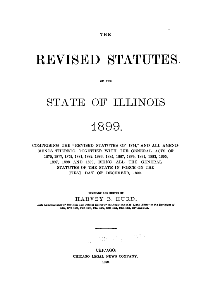 handle is hein.sstatutes/risillth0001 and id is 1 raw text is: THE

REVISED STATUTES.
OF THE
STATE OF ILLINOIS

1899.
COMPRISING THE REVISED STATUTES OF 1874, AND ALL AMEND-
MENTS THERETO, TOGETHER WITH THE GENERAL ACTS OF
1875, 1877, 1879, 1881, 1882, 1883, 1885, 1887, 1889, 1891, 1893, 1895,
1897, 1898 AND 1899, BEING ALL THE GENERAL
STATUTES OF THE STATE IN FORCE ON THE
FIRST DAY OF DECEMBER, 1899.
COMPILED AND EDITED Dt
HARVEY B. HURD,
Late Commissioner of Revision and Official Editor of the Revisions of 1874, and Editor of the Revisions of
1877, 1879, 1881, 1882, 1883, 1885, 1887, 1889, 1891, 1893, 1895, 1807 and 1898.
CHICAGO:
CHICAGO LEGAL NEWS COMPANY.
1899.


