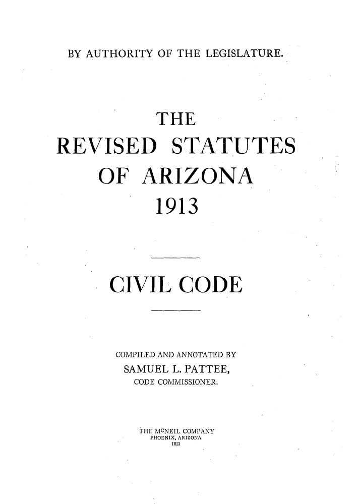 handle is hein.sstatutes/risutna0001 and id is 1 raw text is: BY AUTHORITY OF THE LEGISLATURE.

THE
REVISED STATUTES
OF ARIZONA
1913
CIVIL CODE
COMPILED AND ANNOTATED BY
SAMUEL L. PATTEE,
CODE COMMISSIONER.
THE MCNEIL COMPANY
PHOENIX, ARIZONA
1913


