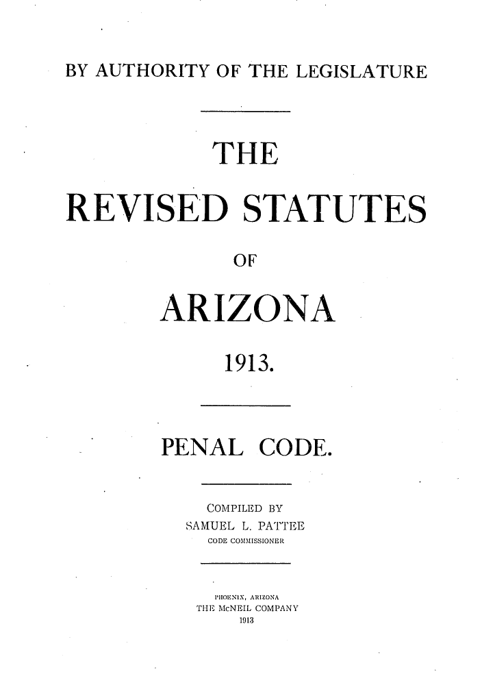 handle is hein.sstatutes/risutna0002 and id is 1 raw text is: BY AUTHORITY OF THE LEGISLATURE

THE
REVISED STATUTES
OF
ARIZONA

1913.

PENAL CODE.
COMPILED BY
SAMUEL L. PATTEE
CODE COMMISSIONER

PHIOENIX, ARIZONA
THE McNEIL COMPANY
1913


