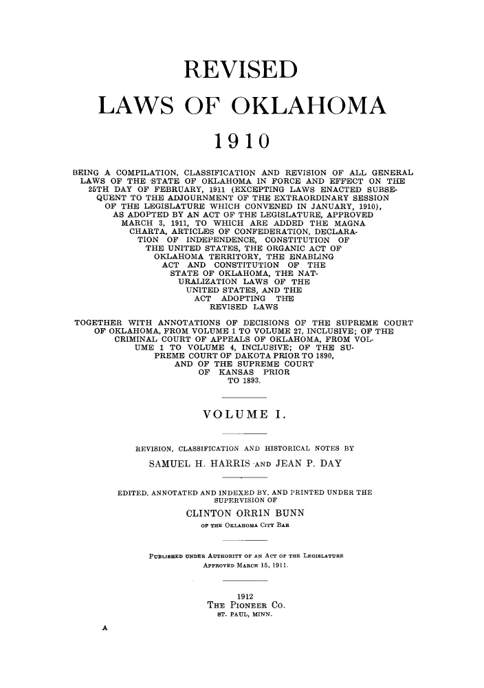 handle is hein.sstatutes/rlbokc0001 and id is 1 raw text is: REVISED
LAWS OF OKLAHOMA
1910
BEING A COMPILATION, CLASSIFICATION AND REVISION OF ALL GENERAL
LAWS OF THE STATE OF OKLAHOMA IN FORCE AND EFFECT ON THE
25TH DAY OF FEBRUARY, 1911 (EXCEPTING LAWS ENACTED SUBSE-
QUENT TO THE ADJOURNMENT OF THE EXTRAORDINARY SESSION
OF THE LEGISLATURE WHICH CONVENED IN JANUARY, 1910),
AS ADOPTED BY AN ACT OF THE LEGISLATURE, APPROVED
MARCH 3, 1911, TO WHICH ARE ADDED THE MAGNA
CHARTA, ARTICLES OF CONFEDERATION, DECLARA-
TION OF INDEPENDENCE, CONSTITUTION OF
THE UNITED STATES, THE ORGANIC ACT OF
OKLAHOMA TERRITORY, THE ENABLING
ACT AND CONSTITUTION OF THE
STATE OF OKLAHOMA, THE NAT-
URALIZATION LAWS OF THE
UNITED STATES, AND THE
ACT ADOPTING THE
REVISED LAWS
TOGETHER WITH ANNOTATIONS OF DECISIONS OF THE SUPREME COURT
OF OKLAHOMA, FROM VOLUME 1 TO VOLUME 27, INCLUSIVE; OF THE
CRIMINAL COURT OF APPEALS OF OKLAHOMA, FROM VOL-
UME 1 TO VOLUME 4, INCLUSIVE; OF THE SU-
PREME COURT OF DAKOTA PRIOR TO 1890,
AND OF THE SUPREME COURT
OF KANSAS PRIOR
TO 1893.
VOLUME I.
REVISION, CLASSIFICATION AND HISTORICAL NOTES BY
SAMUEL H. HARRIS AND JEAN P. DAY
EDITED, ANNOTATED AND INDEXED BY, AND PRINTED UNDER THE
SUPERVISION OF
CLINTON ORRIN BUNN
OF THE OKLAHOMA CITY BAR
PUBLISHED UNDER AUTHORITY OF AN ACT OF THE LEGISLATURE
APPROVED MARCH 15, 1911.
1912
THE PIONEER CO.
ST. PAUL, MINN.
A


