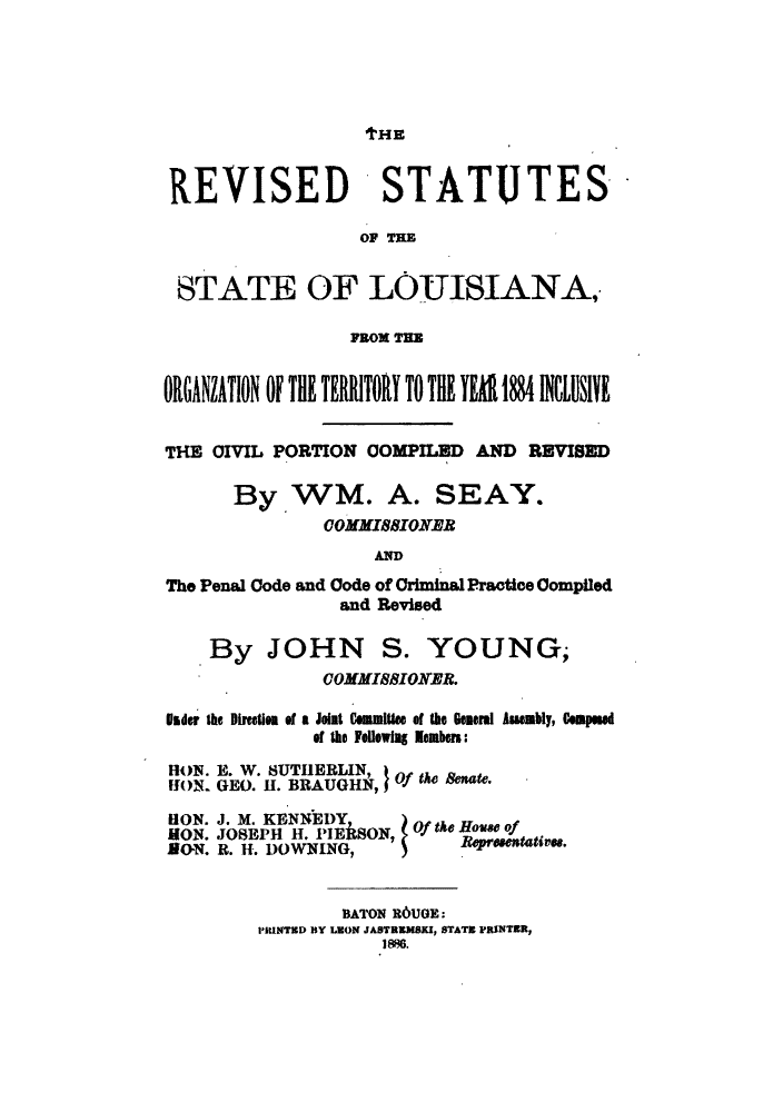 handle is hein.sstatutes/rlofror0001 and id is 1 raw text is: tHE

REVISED STATUTES
OF Tom
STATE OF LOUISIANA,
ORGHNL4TION OF TIl TERITOR TO TIll B  8 IEdLBI
THE CIVIL PORTION COMPILED AND REVISED
By.WM. A. SEAY.
cOMMIBBIORNR
AND
The Penal Code and Code of Criminal Practice Compiled
and Revised
By JOHN S. YOUNG;
OOMMIBBIOKER.
Sidr the Directis of a Joint C lmitee of the General Aiuably, Slpod
of the Followlag  Embers:
HON. E. W. SUTHEBLIN
HION. GEO. H. BRAUGHN  Of the & .
ION. J. M. KENNEDY     tke How of
MON. JOSEPH H. PIEkSON, Oftepouse of
BON. R. H. DOWNING,        Reasvu.
BATON R6UGE:
PIUNTED BY LEON JASTREMSKI, STATE PRINTER,
1986.


