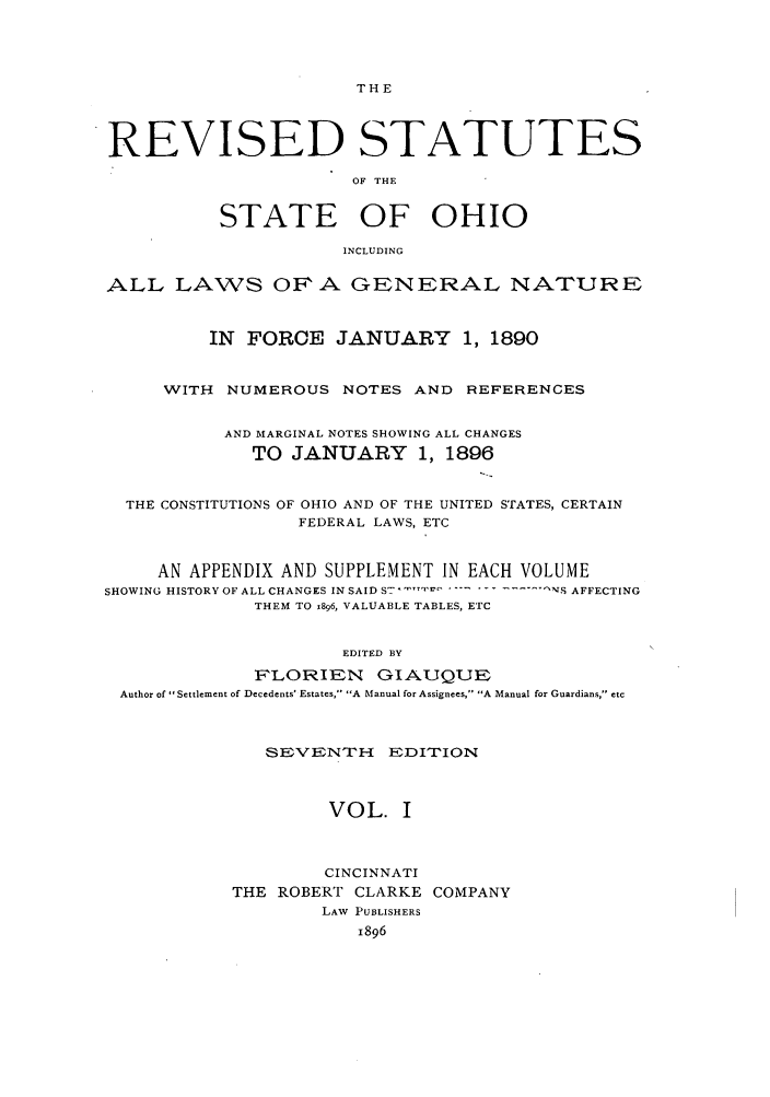 handle is hein.sstatutes/rofhio0001 and id is 1 raw text is: THE

REVISED STATUTES
OF THE
STATE OF OHIO
INCLUDING
ALL LAWS OFA GENERAL NATURE
IN FORCE JANUARY 1, 1890
WITH NUMEROUS NOTES AND REFERENCES
AND MARGINAL NOTES SHOWING ALL CHANGES
TO JANUARY 1, 1896
THE CONSTITUTIONS OF OHIO AND OF THE UNITED STATES, CERTAIN
FEDERAL LAWS, ETC
AN APPENDIX AND SUPPLEMENT IN EACH VOLUME
SHOWING HISTORY OF ALL CHANGES IN SAID S7  - r'--- . -.-S AFFECTING
THEM TO 1896, VALUABLE TABLES, ETC
EDITED BY
FLORIEN GIAUQUE
Author of Settlement of Decedents' Estates, A Manual for Assignees, A Manual for Guardians, etc

SEVENT-H EDITION
VOL. I
CINCINNATI
THE ROBERT CLARKE COMPANY
LAW PUBLISHERS
1896


