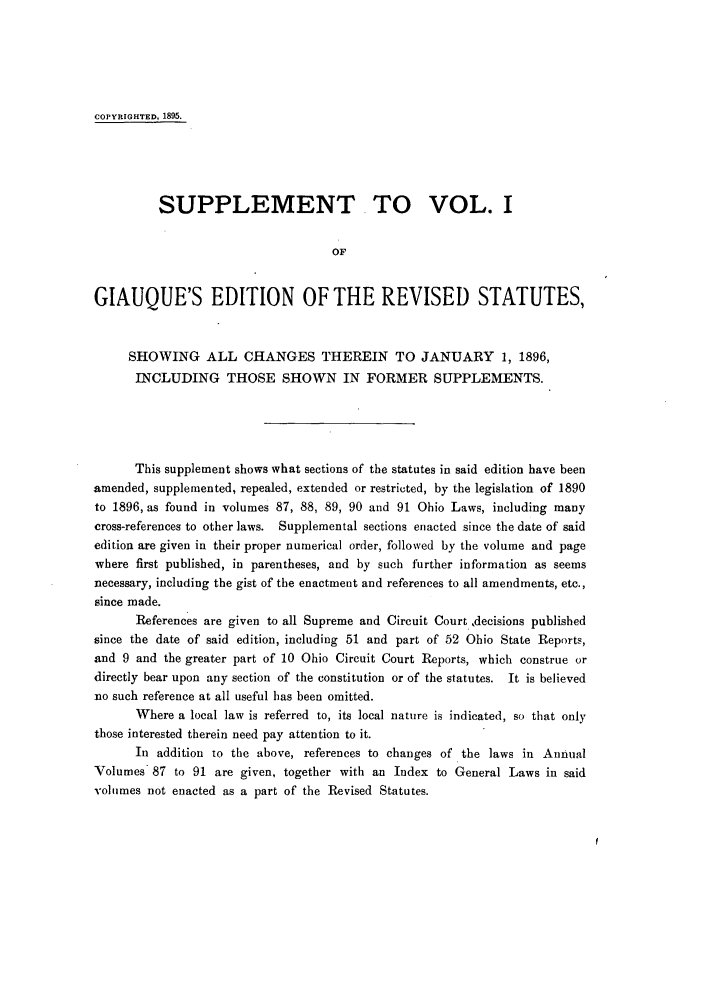 handle is hein.sstatutes/rofhio0002 and id is 1 raw text is: COPYRIGHTED, 1895.
SUPPLEMENT TO VOL. I
OF
GIAUQUE'S EDITION OF THE REVISED STATUTES,
SHOWING ALL CHANGES THEREIN TO JANUARY 1, 1896,
INCLUDING THOSE SHOWN IN FORMER SUPPLEMENTS.
This supplement shows what sections of the statutes in said edition have been
amended, supplemented, repealed, extended or restricted, by the legislation of 1890
to 1896, as found in volumes 87, 88, 89, 90 and 91 Ohio Laws, including many
cross-references to other laws. Supplemental sections enacted since the date of said
edition are given in their proper numerical order, followed by the volume and page
where first published, in parentheses, and by such further information as seems
necessary, including the gist of the enactment and references to all amendments, etc.,
since made.
References are given to all Supreme and Circuit Court ,decisions published
since the date of said edition, including 51 and part of 52 Ohio State Reports,
and 9 and the greater part of 10 Ohio Circuit Court Reports, which construe or
directly bear upon any section of the constitution or of the statutes. It is believed
no such reference at all useful has been omitted.
Where a local law is referred to, its local nature is indicated, so that only
those interested therein need pay attention to it.
In addition to the above, references to changes of the laws in Annual
Volumes 87 to 91 are given, together with an Index to General Laws in said
volumes not enacted as a part of the Revised Statutes.


