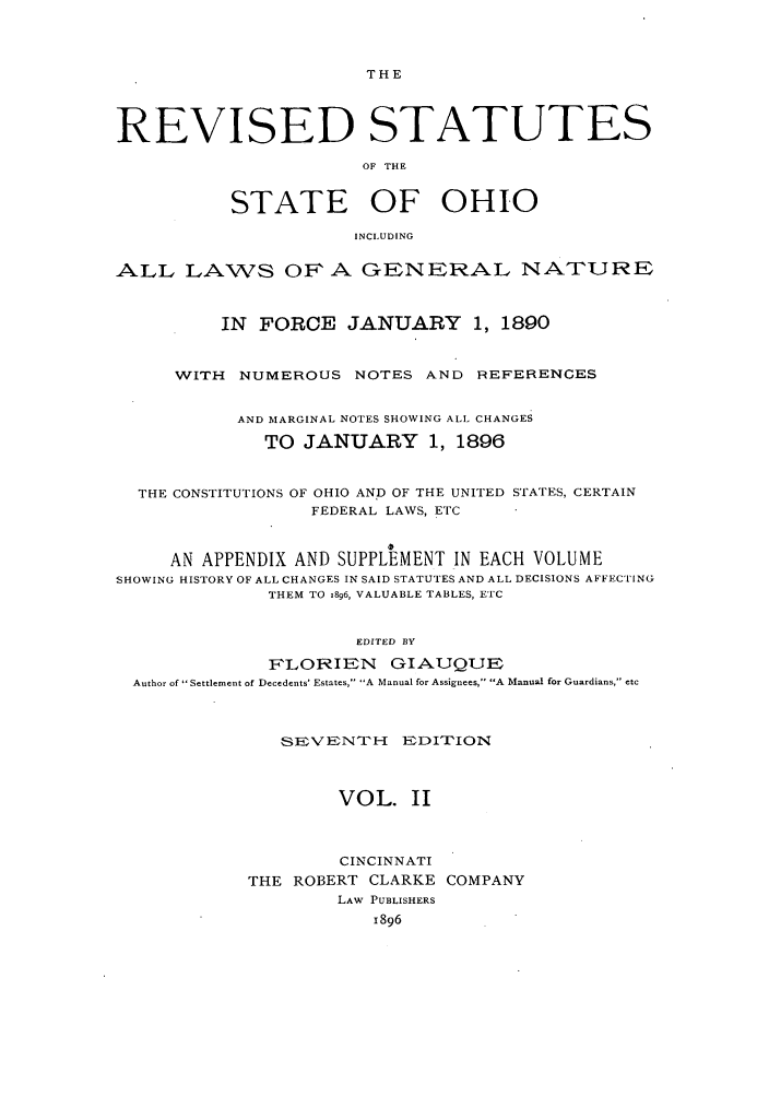 handle is hein.sstatutes/rofhio0003 and id is 1 raw text is: THE

REVISED STATUTES
OF THE
STATE OF OHIO
INCLUDING
ALL LAWS OF A GENERAL NATURE
IN FORCE JANUARY 1, 1890
WITH NUMEROUS NOTES AND REFERENCES
AND MARGINAL NOTES SHOWING ALL CHANGES
TO JANUARY 1, 1896
THE CONSTITUTIONS OF OHIO AND OF THE UNITED STATES, CERTAIN
FEDERAL LAWS, ETC
AN APPENDIX AND SUPPLEMENT IN EACH VOLUME
SHOWING HISTORY OF ALL CHANGES IN SAID STATUTES AND ALL DECISIONS AFFECTING
THEM TO .896, VALUABLE TABLES, ETC
EDITED BY
FLORIEN     GIAUQUE
Author of Settlement of Decedents' Estates, A Manual for Assignees, A Manual for Guardians, etc
SEV ENT'H   EDITION
VOL. II
CINCINNATI
THE ROBERT CLARKE COMPANY
LAW PUBLISHERS
1896


