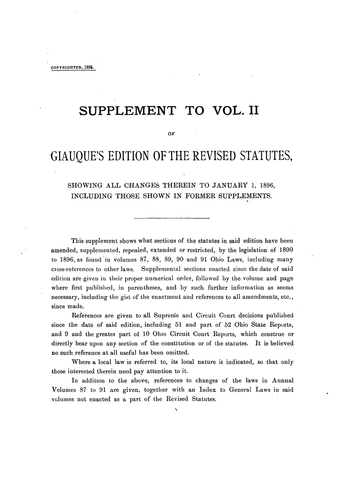 handle is hein.sstatutes/rofhio0004 and id is 1 raw text is: COPYRIGHTED, 1895.
SUPPLEMENT TO VOL. 1I
OF
GIAUQUE'S EDITION OF THE REVISED STATUTES,
SHOWING ALL CHANGES THEREIN TO JANUARY 1, 1896,
INCLUDING THOSE SHOWN IN FORMER SUPPLEMENTS.
This supplement shows what sections of the statutes in said edition have been
amended, supplemented, repealed, extended or restricted, by the legislation of 1890
to 1896, as found in volumes 87, 88, 89, 90 and 91 Ohio Laws, including many
cross-reterences to other laws. Supplemental sections enacted since the date of said
edition are given in their proper numerical order, followed by the volume and page
where first published, in parentheses, and by such further information as seems
necessary, including the gist of the enactment and references to all amendments, etc.,
since made.
References are given to all Suprenie and Circuit Court decisions published
since the date of said edition, including 51 and part of 52 Ohio State Reports,
and 9 and the greater part of 10 Ohio Circuit Court 'Reports, which construe or
directly bear upon any section of the constitution or of the statutes. It is believed
no such reference at all useful has been omitted.
Where a local law is referred to, its local nature is indicated, so that only
those interested therein need pay attention to it.
In addition to the above, references to changes of the laws in Annual
Volumes 87 to 91 are given, together with an Index to General Laws in said
volumes not enacted as a part of the Revised Statutes.


