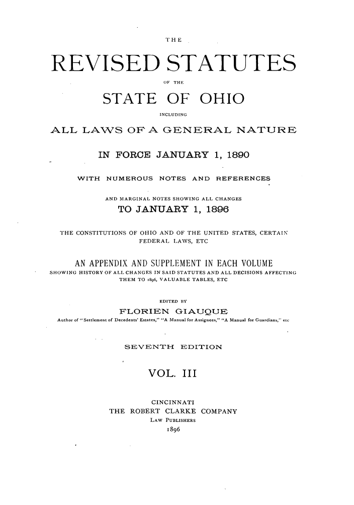 handle is hein.sstatutes/rofhio0005 and id is 1 raw text is: TH E

REVISED STATUTES
0F THIE
STATE OF OHIO
INCLUDING
ALL LAWS OFA GENERAL NATURE
IN FORCE JANUARY          1, 1890
WITH NUMEROUS NOTES AND REFERENCES
AND MARGINAL NOTES SHOWING ALL CHANGES
TO JANUARY 1, 1896
THE CONSTITUTIONS OF OHIO AND OF THE UNITED STATES, CERTAIN
FEDERAL LAWS, ETC
AN APPENDIX AND SUPPLEMENT IN EACH VOLUME
SHOWING HISTORY OF ALL CHANGES IN SAID STATUTES AND ALL DECISIONS AFFECTING
THEM TO .896, VALUABLE TABLES, ETC
EDITED BY
FLORIEN GIAUQUE
Author of  Settlement of Decedents' Estates, A Manual for Assignees, A Manual for Guardians, etc

SEVENTH EDITION
VOL. III
CINCINNATI
THE ROBERT CLARKE COMPANY
LAW PUBLISHERS
1896


