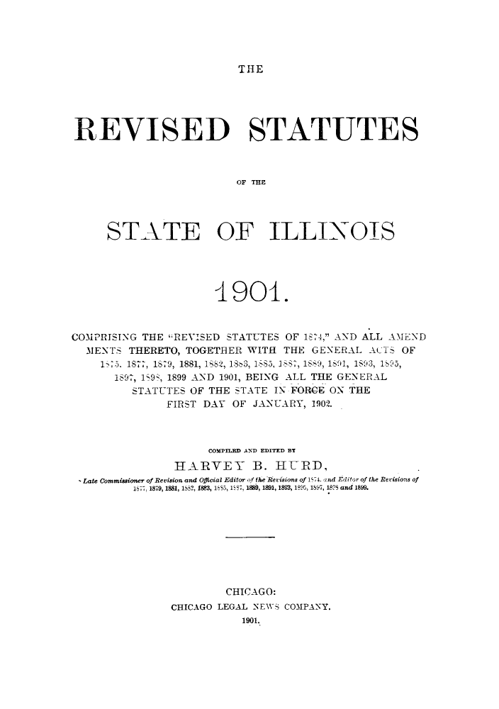 handle is hein.sstatutes/rofilco0001 and id is 1 raw text is: T 111E

REVISED STATUTES
OF   IE
STATE OF ILLINOIS

4_901.
COMPRISING THE REVISED STATUTES OF 18-4, AND ALL AMEND
31ENTS THERETO, TOGETHER WITH THE GENERAL ACTS OF
1       -75. 187, 1879, 1881, 1882, 18-3, 185, 1?, 1889, 1S91, 1S93, 195,
1697, 198, 1899 AND 1901, BEING ALL THE GENERAL
STATUTES OF THE STATE IN FORCE ON THE
FIRST DAY OF JANUARY, 1902.
COMPILED AND EDITED BY
HARVEY B. HRD,
Late Commissioner of Revision and Official Editor of the Rerisions of 1571. and Editor of the Revisions of
15. 1879, 1881, 1'2, 1883, 185, 1   1889, 1891,1823, 185,,  1s   and 1899.
CHICAGO:
CHICAGO LEGAL NEWS COMPANY.
1901.


