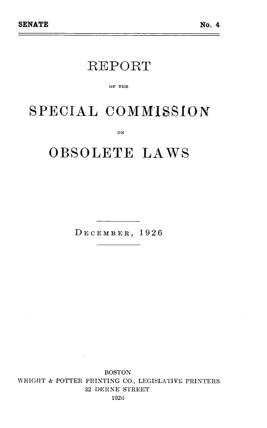 handle is hein.sstatutes/rpscmol0001 and id is 1 raw text is: 







         REPORT

             OF TIDE


SPECIAL COMMISSION

              ON


OBSOLETE


LAWS


DECEMBER, 1926


              BOSTON
WRIGHtT & POTTER PRINTING CO., LEGISLATIVE PRINTERS
           32 DERNE STREET
               1926


SENATE


No. 4


