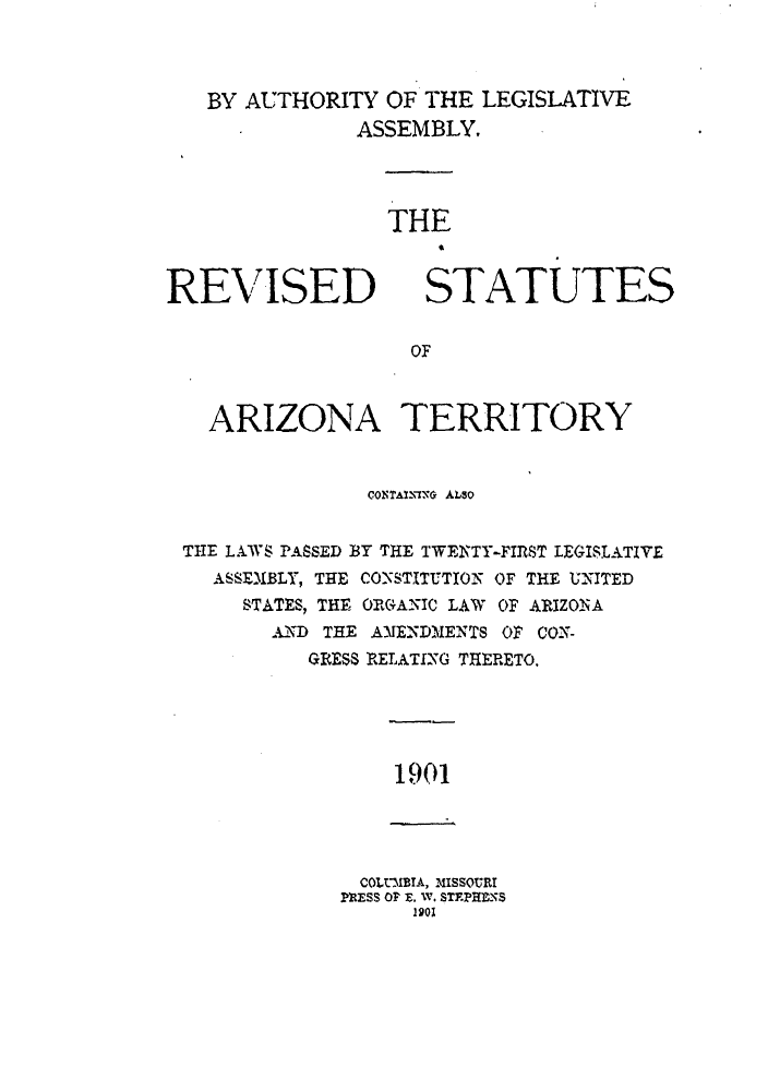 handle is hein.sstatutes/rsariztl0001 and id is 1 raw text is: BY AUTHORITY OF THE LEGISLATIVE
ASSEMBLY,

REVISED

THE
STATUTES

OF

ARIZONA TERRITORY
CONTAI-ING ALSO
THE LAWS PASSED BY THE TWENTY-FIRST LEGISLATIVE
ASSEM.BLY, THE CONSTITUTION OF THE UNITED
STATES, THE ORGANIC LAW OF ARIZONA
AND THE A)JENDMENTS OF CON-
GRESS RELATING THERETO,

1901

COLtIBIA, MISSOURI
PESS Or E. W. STFPHENS
1901



