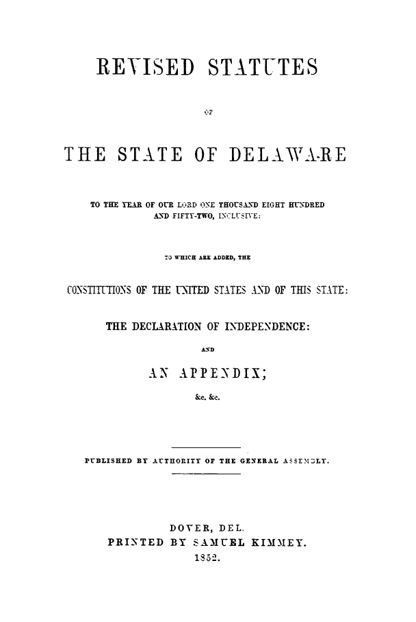 handle is hein.sstatutes/rsdeytho0001 and id is 1 raw text is: REVISED STATUTES
THE STATE OF DELAWA.-RE
TO THE YEAR OF OUR LORD ONE THOUSA.ND EIGHT HUNDRED
AND FIFTY-TWO, INffLUSI VE:
TO WHICH ARE ADDED, THE
CO STIUTIONS OF THE UNITED STATES A'_ND OF THIS STATE:
THE DECLARATION OF INDEPENDENCE:
IVD
AN APPENDIX;
&c. &c.

PUBLISHED BY AUTHORITY OF THE GENERAL ASSE3ILY.
DOVER, DEL.
PRINTED BY SAMUEL KIMMEY.
18-52.



