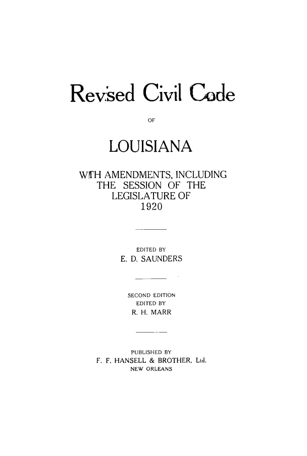 handle is hein.sstatutes/rsdliam0001 and id is 1 raw text is: Revised Civil Code
OF
LOUISIANA
W11'H AMENDMENTS, INCLUDING
THE SESSION OF THE
LEGISLATURE OF
1920
EDITED BY
E. D. SAUNDERS
SECOND EDITION
EDITED BY
R. H. MARR
PUBLISHED BY
F. F. HANSELL & BROTHER, Ltd.
NEW ORLEANS


