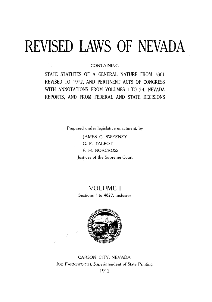 handle is hein.sstatutes/rsedlne0001 and id is 1 raw text is: REVISED LAWS OF NEVADA
CONTAINING
STATE STATUTES OF A GENERAL NATURE FROM 1861
REVISED TO 1912, AND PERTINENT ACTS OF CONGRESS
WITH ANNOTATIONS FROM VOLUMES 1 TO 34, NEVADA
REPORTS, AND FROM FEDERAL AND STATE DECISIONS
Prepared under legislative enactment, by
JAMES G. SWEENEY
G. F. TALBOT
F. H. NORCROSS
Justices of the Supreme Court
VOLUME 1
Sections I to 4827, inclusive

CARSON CITY, NEVADA
JOE FARNSWORTH, Superintendent of State Printing
1912


