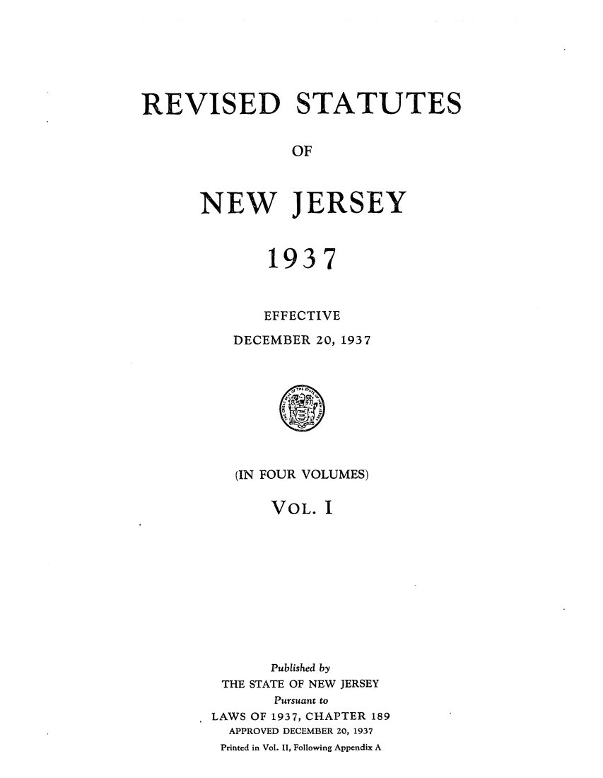 handle is hein.sstatutes/rsedneje0001 and id is 1 raw text is: REVISED STATUTES
OF
NEW JERSEY

1937
EFFECTIVE
DECEMBER 20, 1937
(IN FOUR VOLUMES)

VOL. I
Published by
THE STATE OF NEW JERSEY
Pursuant to
LAWS OF 1937, CHAPTER 189
APPROVED DECEMBER 20, 1937
Printed in Vol. 11, Following Appendix A


