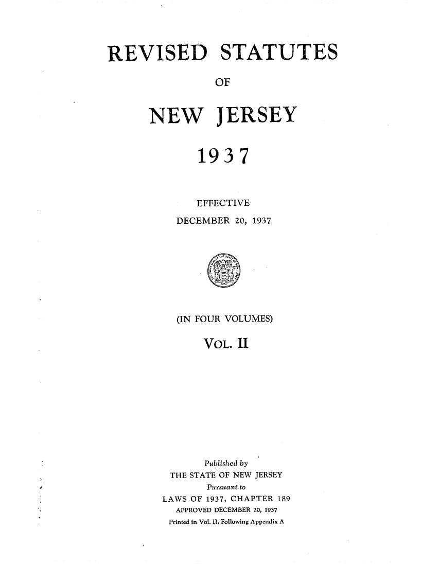 handle is hein.sstatutes/rsedneje0002 and id is 1 raw text is: REVISED STATUTES
OF
NEW JERSEY

1937
EFFECTIVE
DECEMBER 20, 1937

(IN FOUR VOLUMES)
VOL. II
Published by
THE STATE OF NEW JERSEY
Pursuant to
LAWS OF 1937, CHAPTER 189
APPROVED DECEMBER 20, 1937
Printed in Vol. 11, Following Appendix A


