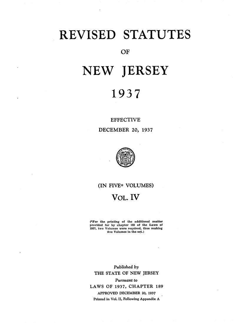 handle is hein.sstatutes/rsedneje0004 and id is 1 raw text is: REVISED STATUTES
OF
NEW JERSEY

1937
EFFECTIVE
DECEMBER 20, 1937

(IN FIVE* VOLUMES)
VOL. IV
(*For the printing of the additional matter
provided for by chapter 189 of the Laws of
1937, two Volumes were required, thus making
five Volumes in the set.)
Published by
THE STATE OF NEW JERSEY
Pursuant to
LAWS OF 1937, CHAPTER 189
APPROVED DECEMBER 20, 1937
Printed in Vol. II, Following Appendix A


