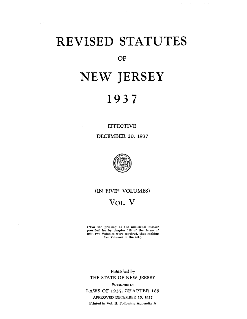 handle is hein.sstatutes/rsedneje0005 and id is 1 raw text is: REVISED STATUTES
OF
NEW JERSEY

1937
EFFECTIVE
DECEMBER 20, 1937

(IN FIVE* VOLUMES)
VOL. V
(*For the printing of the additional matter
provided for by chapter 189 of the Laws of
1037, two Volumes were required, thus making
five Volumes in the set.)
Published by
THE STATE OF NEW JERSEY
Pursuant to
LAWS OF 1937, CHAPTER 189
APPROVED DECEMBER 20, 1937
Printed in Vol. II, Following Appendix A


