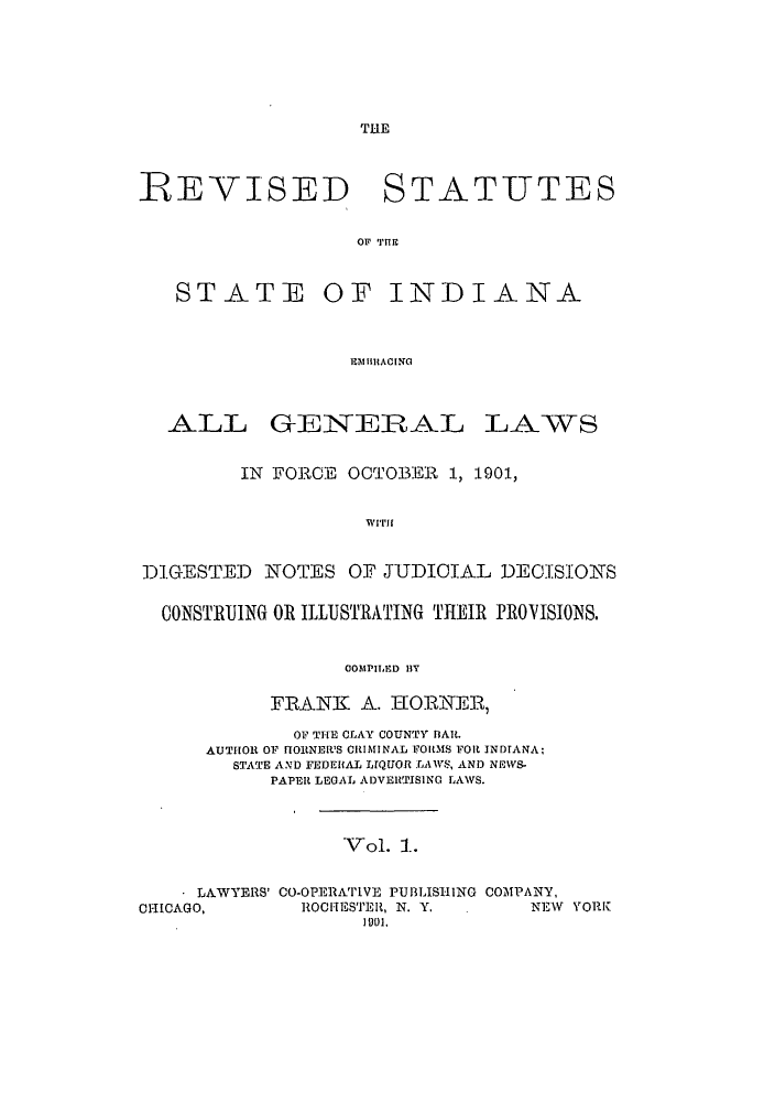 handle is hein.sstatutes/rsemgrlo0001 and id is 1 raw text is: THE

REVISED STATUTES
OF TH'fE
STATE OF INDIANA
IEBillACING

ALL GENEIRAL

LAWS

IN FORCE OCTOBER 1, 1901,
WITH
DIGESTED NOTES OF JUDICIAL DECISIONS
CONSTRUING OR ILLUSTRATING THEIR PROVISIONS.
COMPILED BY
FRANK A. HORNER,
OF THE CLAY COUNTY BAIL.
AUTHOR OF IORNER'S C1IMINAL ITORLMS FOR INDIANA:
STATE AND FEDERAL LIQUOR LAWS, AND NEWS-
PAPER LEGAL ADVERTISING LAWS.
Vol. 1.
LAWYERS' CO-OPERATIVE PUBLISHING COMPANY,
CHICAGO,          ROCIESTER, N. Y.          NE1Y YORK
1901.


